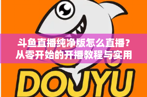 斗鱼直播纯净版怎么直播?从零开始的开播教程与实用技巧全解析 斗鱼直播纯净版怎么直播?从零开始的开播教程与实用技巧全解析