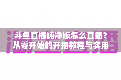 斗鱼直播纯净版怎么直播？从零开始的开播教程与实用技巧全解析