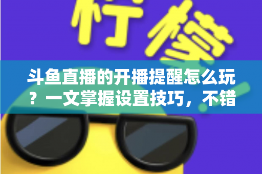 斗鱼直播的开播提醒怎么玩？一文掌握设置技巧，不错过任何精彩直播