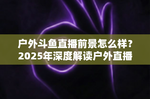 户外斗鱼直播前景怎么样？2025年深度解读户外直播行业的机遇、挑战与赚钱潜力