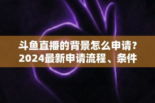 斗鱼直播的背景怎么申请?2024最新申请流程、条件与实操技巧全解析 斗鱼直播的背景怎么申请?2024最新申请流程、条件与实操技巧全解析