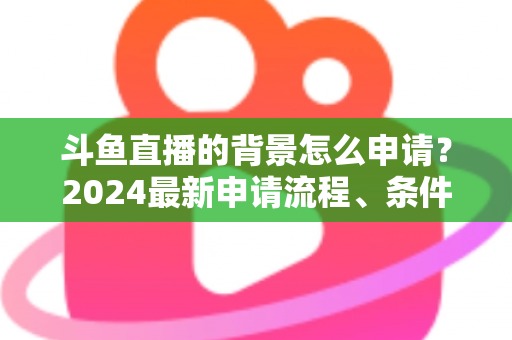 斗鱼直播的背景怎么申请？2024最新申请流程、条件与实操技巧全解析