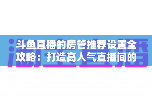 斗鱼直播的房管推荐设置全攻略:打造高人气直播间的必备管理指南 斗鱼直播的房管推荐设置全攻略:打造高人气直播间的必备管理指南