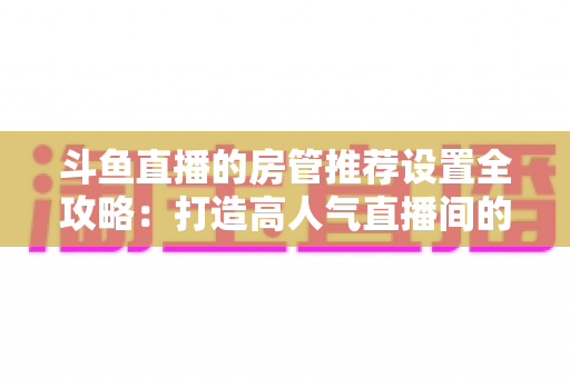 斗鱼直播的房管推荐设置全攻略:打造高人气直播间的必备管理指南 斗鱼直播的房管推荐设置全攻略:打造高人气直播间的必备管理指南