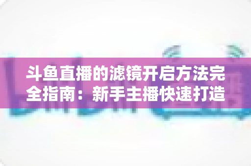 斗鱼直播的滤镜开启方法完全指南：新手主播快速打造高颜值直播画面