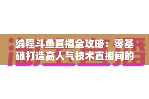 编程斗鱼直播全攻略：零基础打造高人气技术直播间的完整实战指南