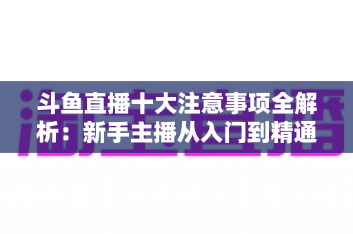 斗鱼直播十大注意事项全解析:新手主播从入门到精通的必备成功指南 斗鱼直播十大注意事项全解析:新手主播从入门到精通的必备成功指南