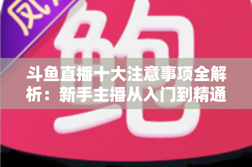 斗鱼直播十大注意事项全解析：新手主播从入门到精通的必备成功指南