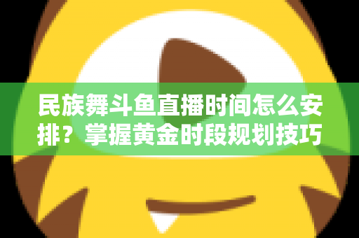 民族舞斗鱼直播时间怎么安排？掌握黄金时段规划技巧，助力直播间人气稳步提升