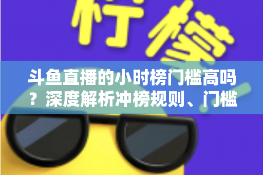斗鱼直播的小时榜门槛高吗？深度解析冲榜规则、门槛数据与上榜实用攻略
