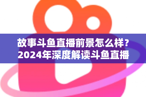 故事斗鱼直播前景怎么样？2024年深度解读斗鱼直播平台的发展现状与未来趋势