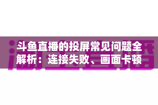 斗鱼直播的投屏常见问题全解析：连接失败、画面卡顿、声音异常一站式解决方案指南