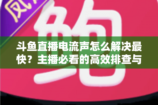 斗鱼直播电流声怎么解决最快？主播必看的高效排查与处理全攻略