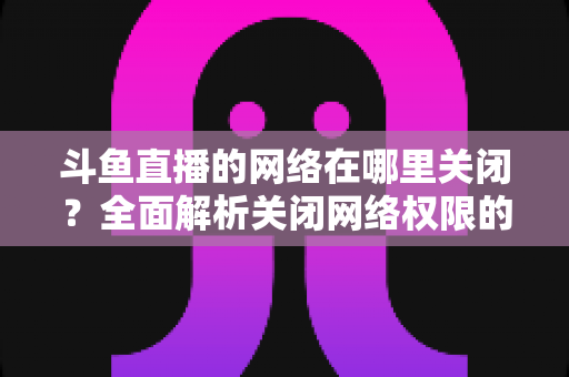 斗鱼直播的网络在哪里关闭？全面解析关闭网络权限的详细步骤与实用技巧