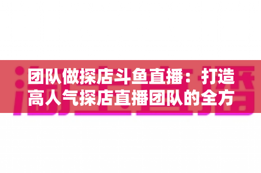 团队做探店斗鱼直播：打造高人气探店直播团队的全方位实战指南
