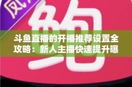 斗鱼直播的开播推荐设置全攻略：新人主播快速提升曝光与流量的实战指南