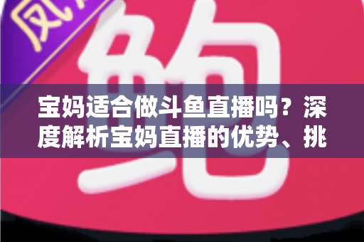 宝妈适合做斗鱼直播吗?深度解析宝妈直播的优势、挑战与实操建议 宝妈适合做斗鱼直播吗?深度解析宝妈直播的优势、挑战与实操建议