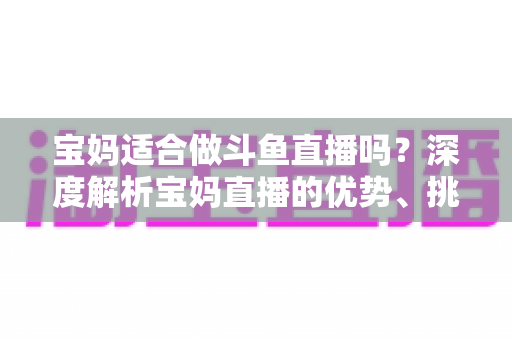 宝妈适合做斗鱼直播吗？深度解析宝妈直播的优势、挑战与实操建议