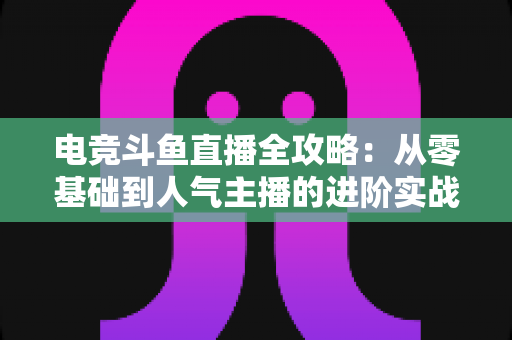 电竞斗鱼直播全攻略：从零基础到人气主播的进阶实战手册