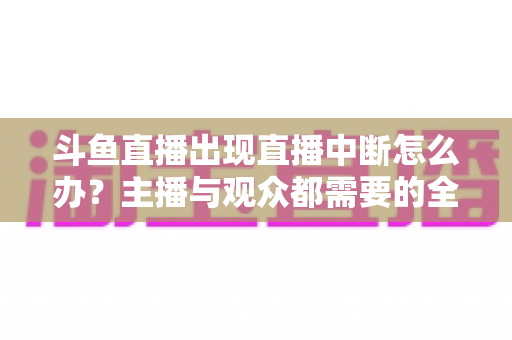 斗鱼直播出现直播中断怎么办？主播与观众都需要的全面排查与解决指南