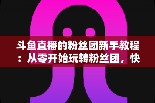 斗鱼直播的粉丝团新手教程：从零开始玩转粉丝团，快速提升亲密度