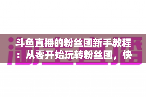 斗鱼直播的粉丝团新手教程：从零开始玩转粉丝团，快速提升亲密度