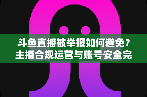 斗鱼直播被举报如何避免？主播合规运营与账号安全完全指南