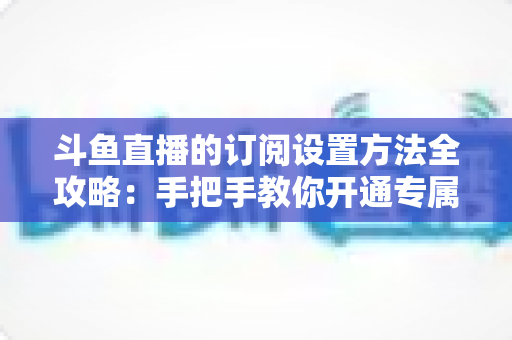 斗鱼直播的订阅设置方法全攻略:手把手教你开通专属特权,轻松支持心仪主播 斗鱼直播的订阅设置方法全攻略:手把手教你开通专属特权,轻松支持心仪主播