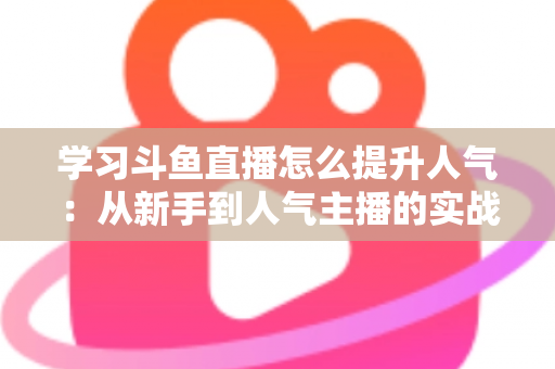 学习斗鱼直播怎么提升人气:从新手到人气主播的实战运营指南 学习斗鱼直播怎么提升人气:从新手到人气主播的实战运营指南