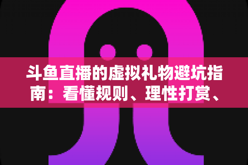 斗鱼直播的虚拟礼物避坑指南：看懂规则、理性打赏、守住钱包的全攻略