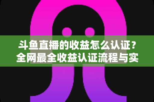 斗鱼直播的收益怎么认证？全网最全收益认证流程与实操指南