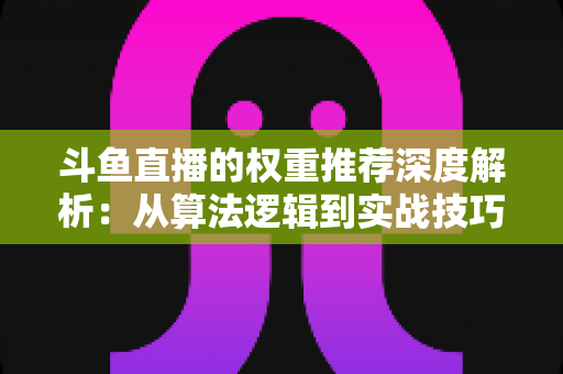 斗鱼直播的权重推荐深度解析：从算法逻辑到实战技巧，全面提升直播间流量与曝光