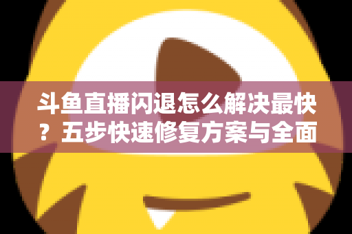 斗鱼直播闪退怎么解决最快？五步快速修复方案与全面排查指南助你畅享直播