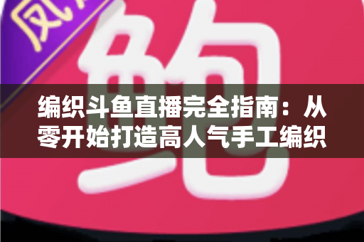 编织斗鱼直播完全指南：从零开始打造高人气手工编织直播间