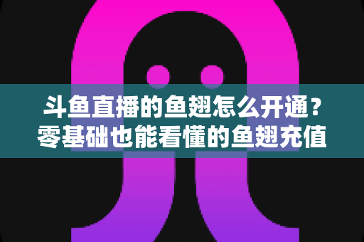 斗鱼直播的鱼翅怎么开通？零基础也能看懂的鱼翅充值开通全流程与实用避坑指南