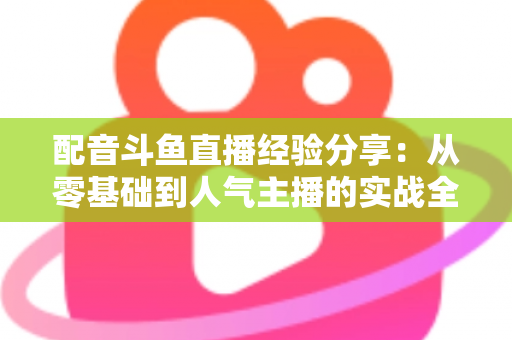 配音斗鱼直播经验分享:从零基础到人气主播的实战全攻略 配音斗鱼直播经验分享:从零基础到人气主播的实战全攻略
