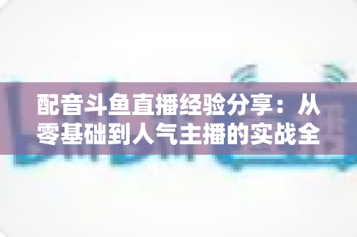 配音斗鱼直播经验分享:从零基础到人气主播的实战全攻略 配音斗鱼直播经验分享:从零基础到人气主播的实战全攻略