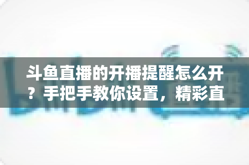 斗鱼直播的开播提醒怎么开？手把手教你设置，精彩直播再也不错过！