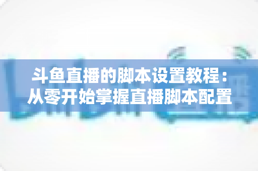 斗鱼直播的脚本设置教程:从零开始掌握直播脚本配置的完整指南 斗鱼直播的脚本设置教程:从零开始掌握直播脚本配置的完整指南