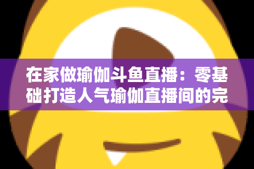 在家做瑜伽斗鱼直播：零基础打造人气瑜伽直播间的完整实战指南
