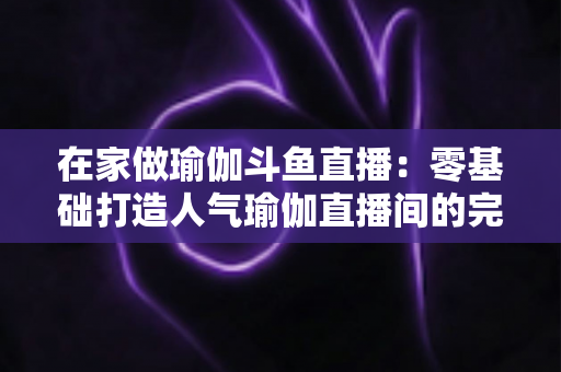 在家做瑜伽斗鱼直播：零基础打造人气瑜伽直播间的完整实战指南