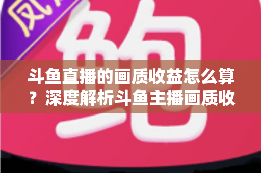 斗鱼直播的画质收益怎么算？深度解析斗鱼主播画质收益计算规则与提升收益的实用技巧