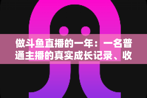 做斗鱼直播的一年：一名普通主播的真实成长记录、收入揭秘与避坑经验全分享