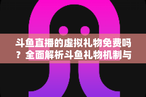 斗鱼直播的虚拟礼物免费吗？全面解析斗鱼礼物机制与免费获取攻略