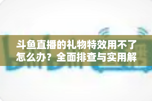 斗鱼直播的礼物特效用不了怎么办?全面排查与实用解决指南 斗鱼直播的礼物特效用不了怎么办?全面排查与实用解决指南