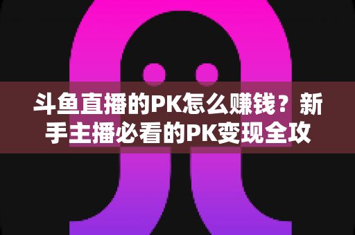 斗鱼直播的PK怎么赚钱?新手主播必看的PK变现全攻略与实操技巧解析 斗鱼直播的PK怎么赚钱?新手主播必看的PK变现全攻略与实操技巧解析