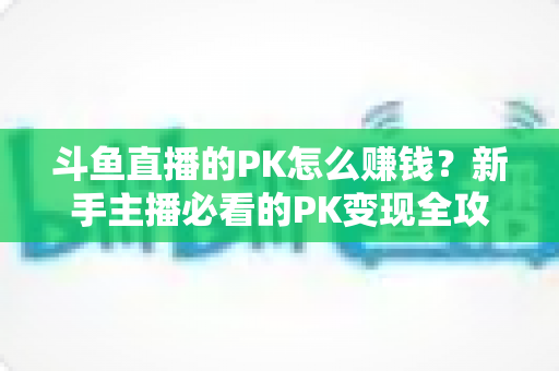 斗鱼直播的PK怎么赚钱？新手主播必看的PK变现全攻略与实操技巧解析