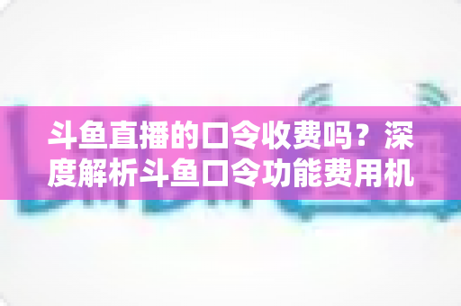 斗鱼直播的口令收费吗？深度解析斗鱼口令功能费用机制与实用使用指南