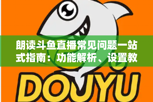 朗读斗鱼直播常见问题一站式指南：功能解析、设置教程与疑难排错全收录