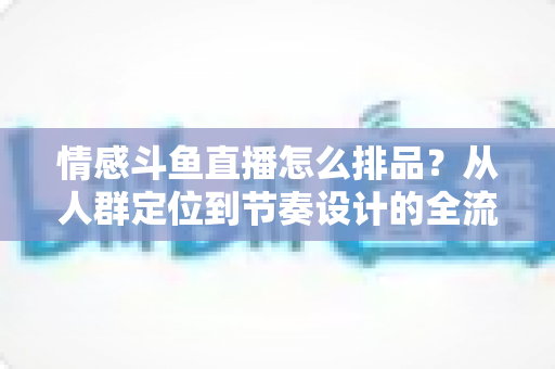 情感斗鱼直播怎么排品？从人群定位到节奏设计的全流程实战指南